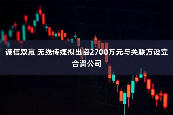 诚信双赢 无线传媒拟出资2700万元与关联方设立合资公司