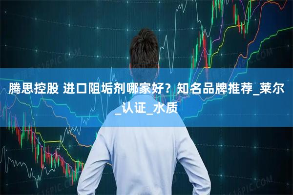 腾思控股 进口阻垢剂哪家好？知名品牌推荐_莱尔_认证_水质