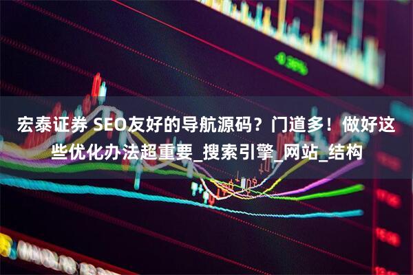 宏泰证券 SEO友好的导航源码？门道多！做好这些优化办法超重要_搜索引擎_网站_结构