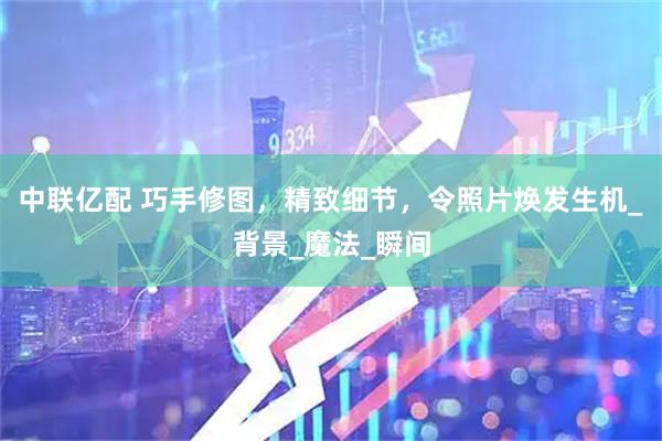 中联亿配 巧手修图，精致细节，令照片焕发生机_背景_魔法_瞬间