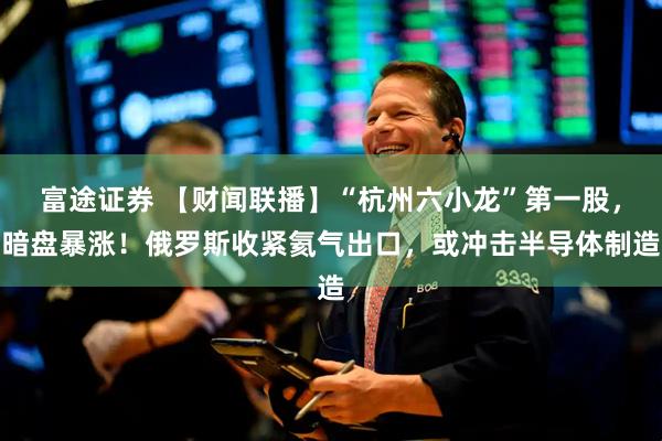 富途证券 【财闻联播】“杭州六小龙”第一股，暗盘暴涨！俄罗斯收紧氦气出口，或冲击半导体制造