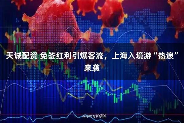 天诚配资 免签红利引爆客流，上海入境游“热浪”来袭