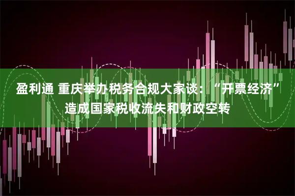 盈利通 重庆举办税务合规大家谈：“开票经济”造成国家税收流失和财政空转