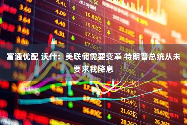 富通优配 沃什：美联储需要变革 特朗普总统从未要求我降息