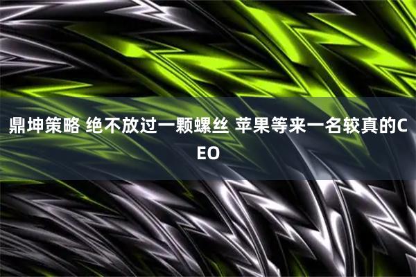 鼎坤策略 绝不放过一颗螺丝 苹果等来一名较真的CEO