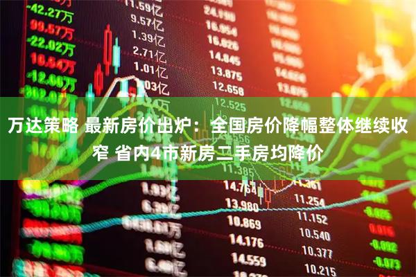 万达策略 最新房价出炉：全国房价降幅整体继续收窄 省内4市新房二手房均降价