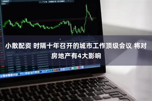小散配资 时隔十年召开的城市工作顶级会议 将对房地产有4大影响