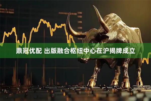 鼎冠优配 出版融合枢纽中心在沪揭牌成立