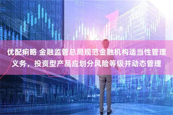 优配痢略 金融监管总局规范金融机构适当性管理义务，投资型产品应划分风险等级并动态管理