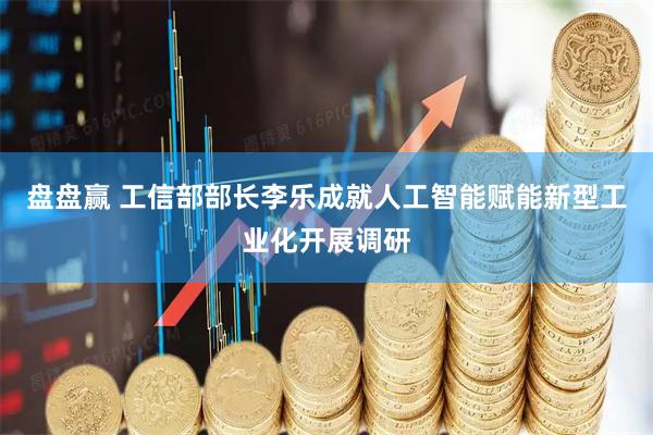 盘盘赢 工信部部长李乐成就人工智能赋能新型工业化开展调研