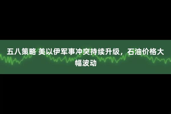 五八策略 美以伊军事冲突持续升级，石油价格大幅波动