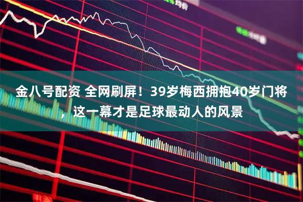 金八号配资 全网刷屏！39岁梅西拥抱40岁门将，这一幕才是足球最动人的风景
